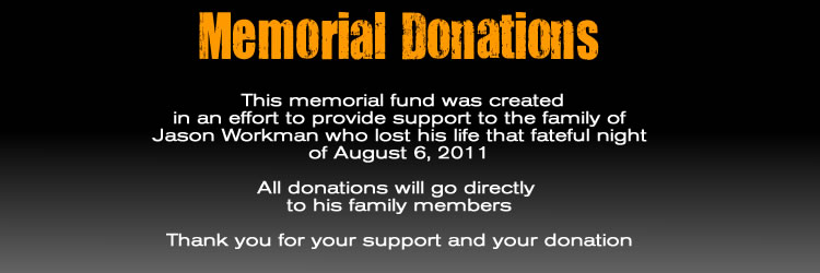 Memorial Donations :  This memorial fund was created in an effort to provide support to the family of Jason Workman who  lost his life that fateful night of August 6, 2011  All donations will go directly  to his family members  Thank you for your support and your donation 