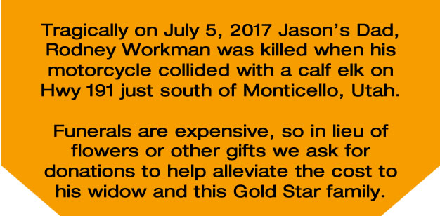 Tragically on July 5, 2017 Jason’s Dad,  Rodney Workman was killed when his motorcycle collided with a calf elk on Hwy 191 just south of Monticello, Utah.  Funerals are expensive, so in lieu of flowers or other gifts we ask for donations to help alleviate the cost to  his widow and this Gold Star family.  