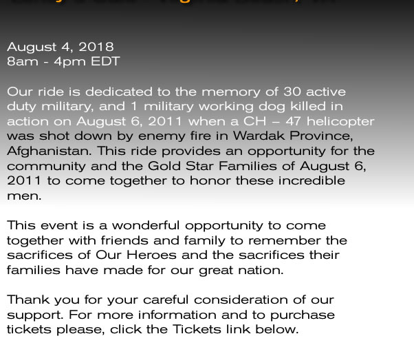 Our ride is dedicated to the memory of 30 active duty military, and 1 military working dog killed in action on August 6, 2011 when a CH – 47 helicopter was shot down by enemy fire in Wardak Province, Afghanistan. This ride provides an opportunity for the community and the Gold Star Families of August 6, 2011 to come together to honor these incredible men.  This event is a wonderful opportunity to come together with friends and family to remember the sacrifices of Our Heroes and the sacrifices their families have made for our great nation.    Thank you for your careful consideration of our support.